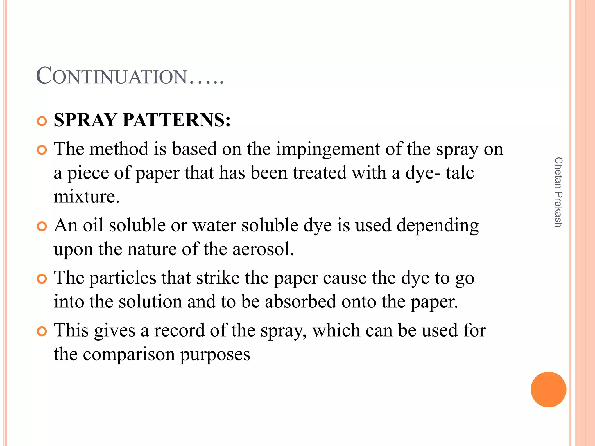 CONTINUATION…..
 SPRAY PATTERNS:
 The method is based on the impingement of the spray on
a piece of paper that has been treated with a dye- talc
mixture.
 An oil soluble or water soluble dye is used depending
upon the nature of the aerosol.
 The particles that strike the paper cause the dye to go
into the solution and to be absorbed onto the paper.
 This gives a record of the spray, which can be used for
the comparison purposes
ChetanPrakash
 