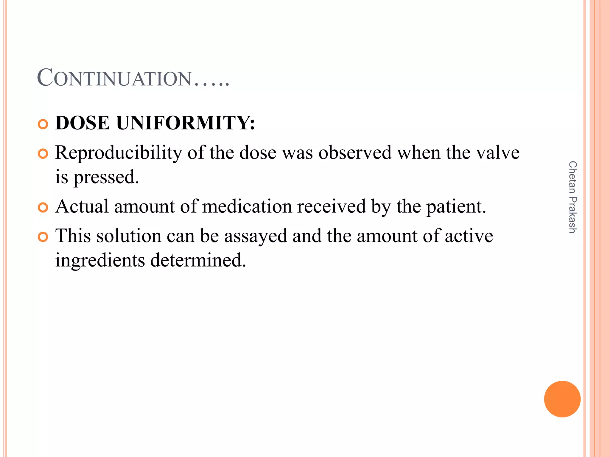 CONTINUATION…..
 DOSE UNIFORMITY:
 Reproducibility of the dose was observed when the valve
is pressed.
 Actual amount of medication received by the patient.
 This solution can be assayed and the amount of active
ingredients determined.
ChetanPrakash
 