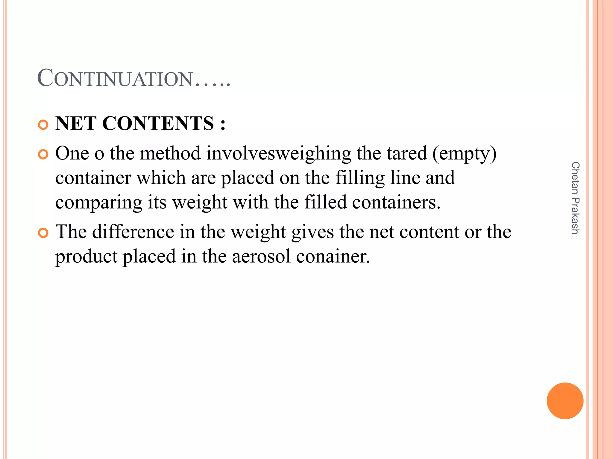 CONTINUATION…..
 NET CONTENTS :
 One o the method involvesweighing the tared (empty)
container which are placed on the filling line and
comparing its weight with the filled containers.
 The difference in the weight gives the net content or the
product placed in the aerosol conainer.
ChetanPrakash
 