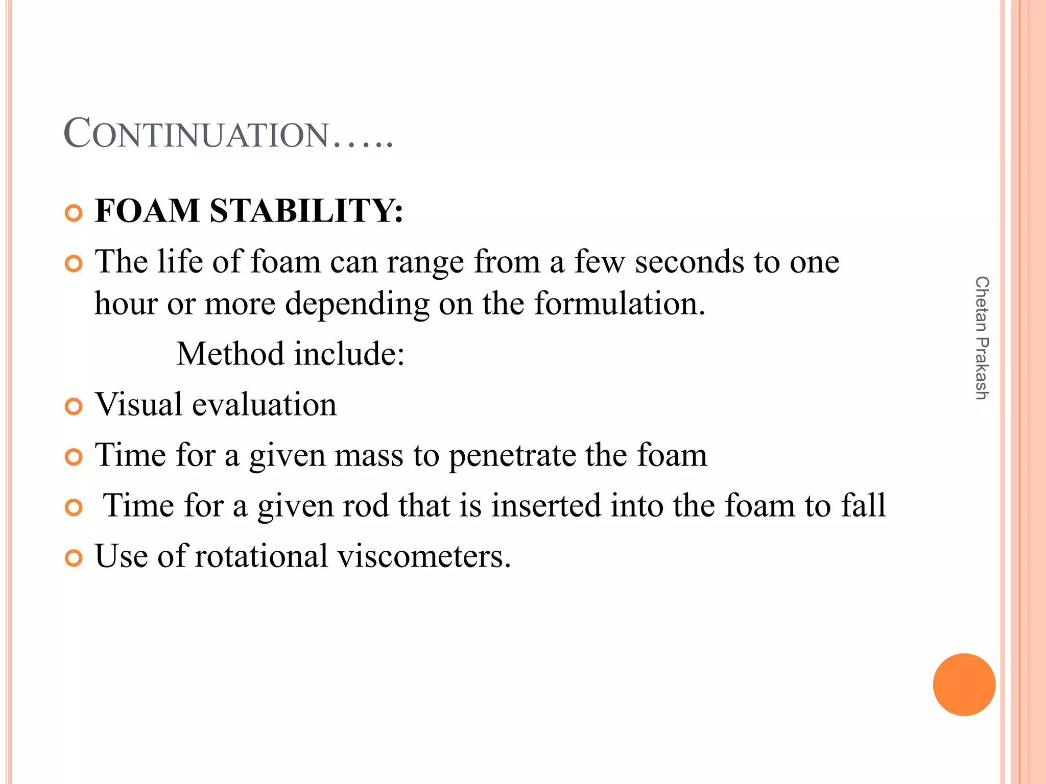 CONTINUATION…..
 FOAM STABILITY:
 The life of foam can range from a few seconds to one
hour or more depending on the formulation.
Method include:
 Visual evaluation
 Time for a given mass to penetrate the foam
 Time for a given rod that is inserted into the foam to fall
 Use of rotational viscometers.
ChetanPrakash
 