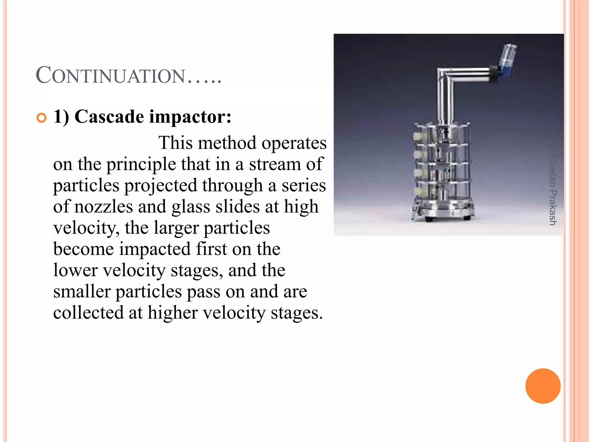 CONTINUATION…..
 1) Cascade impactor:
This method operates
on the principle that in a stream of
particles projected through a series
of nozzles and glass slides at high
velocity, the larger particles
become impacted first on the
lower velocity stages, and the
smaller particles pass on and are
collected at higher velocity stages.
ChetanPrakash
 