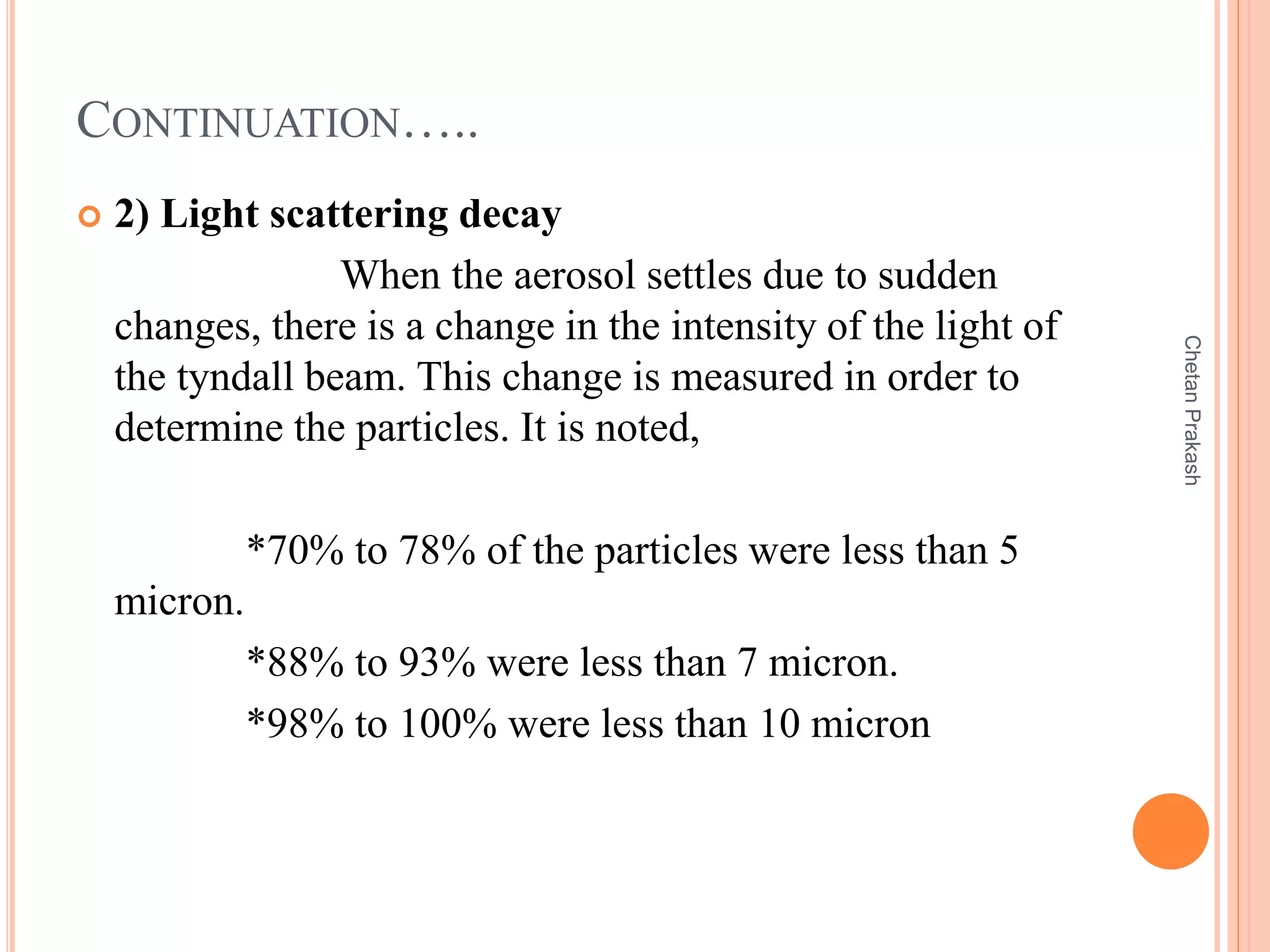 CONTINUATION…..
 2) Light scattering decay
When the aerosol settles due to sudden
changes, there is a change in the intensity of the light of
the tyndall beam. This change is measured in order to
determine the particles. It is noted,
*70% to 78% of the particles were less than 5
micron.
*88% to 93% were less than 7 micron.
*98% to 100% were less than 10 micron
ChetanPrakash
 