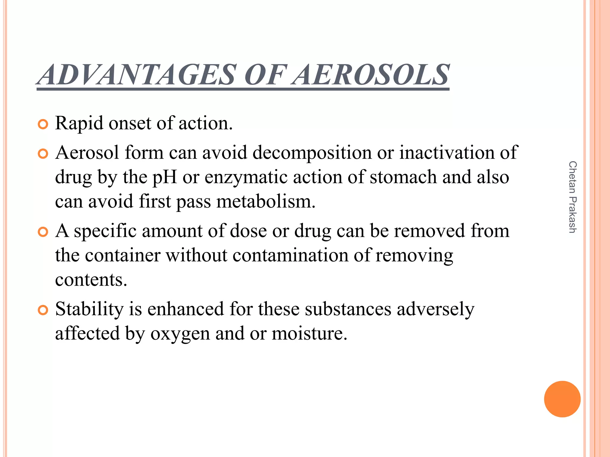 ADVANTAGES OF AEROSOLS
 Rapid onset of action.
 Aerosol form can avoid decomposition or inactivation of
drug by the pH or enzymatic action of stomach and also
can avoid first pass metabolism.
 A specific amount of dose or drug can be removed from
the container without contamination of removing
contents.
 Stability is enhanced for these substances adversely
affected by oxygen and or moisture.
ChetanPrakash
 