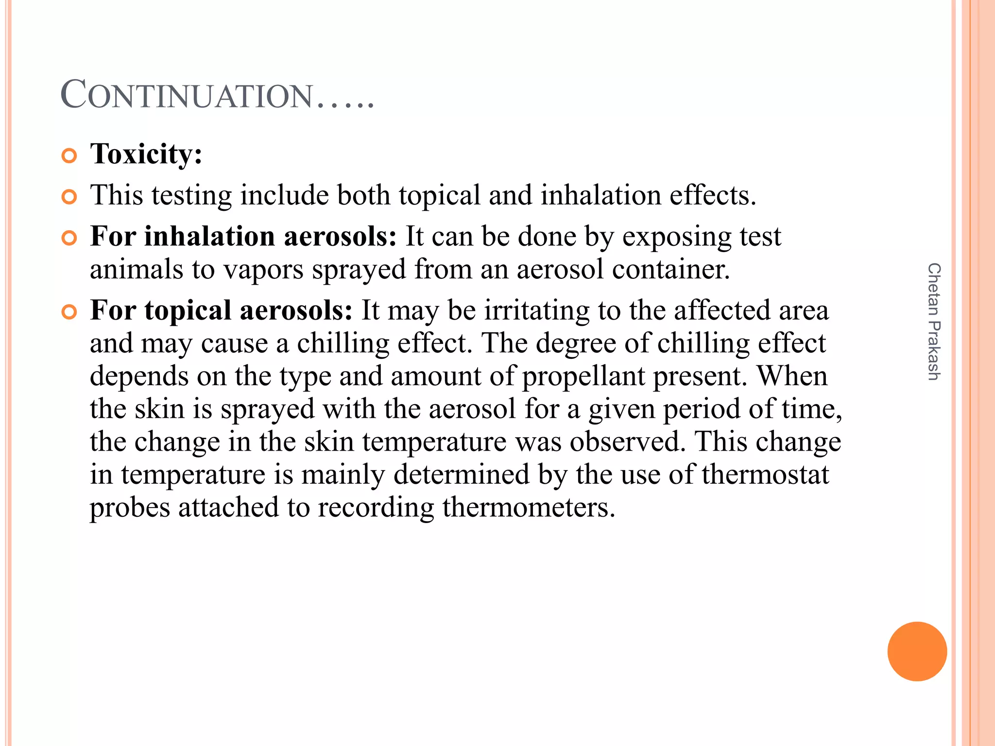 CONTINUATION…..
 Toxicity:
 This testing include both topical and inhalation effects.
 For inhalation aerosols: It can be done by exposing test
animals to vapors sprayed from an aerosol container.
 For topical aerosols: It may be irritating to the affected area
and may cause a chilling effect. The degree of chilling effect
depends on the type and amount of propellant present. When
the skin is sprayed with the aerosol for a given period of time,
the change in the skin temperature was observed. This change
in temperature is mainly determined by the use of thermostat
probes attached to recording thermometers.
ChetanPrakash
 