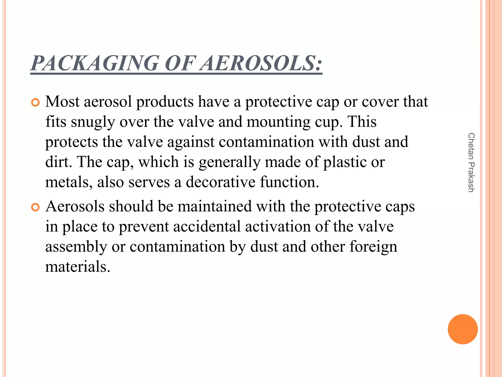 PACKAGING OF AEROSOLS:
 Most aerosol products have a protective cap or cover that
fits snugly over the valve and mounting cup. This
protects the valve against contamination with dust and
dirt. The cap, which is generally made of plastic or
metals, also serves a decorative function.
 Aerosols should be maintained with the protective caps
in place to prevent accidental activation of the valve
assembly or contamination by dust and other foreign
materials.
ChetanPrakash
 