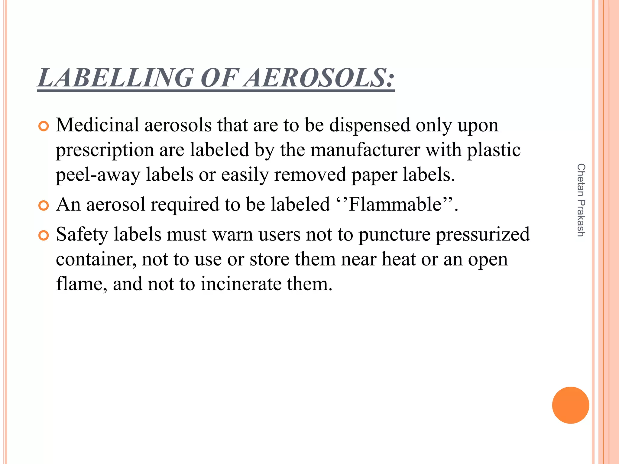 LABELLING OF AEROSOLS:
 Medicinal aerosols that are to be dispensed only upon
prescription are labeled by the manufacturer with plastic
peel-away labels or easily removed paper labels.
 An aerosol required to be labeled ‘’Flammable’’.
 Safety labels must warn users not to puncture pressurized
container, not to use or store them near heat or an open
flame, and not to incinerate them.
ChetanPrakash
 