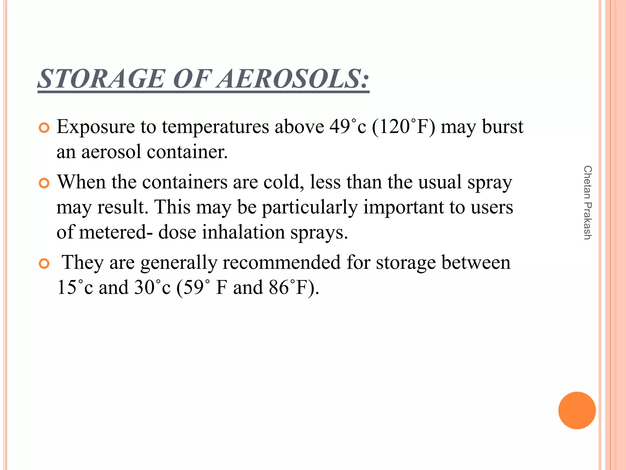 STORAGE OF AEROSOLS:
 Exposure to temperatures above 49˚c (120˚F) may burst
an aerosol container.
 When the containers are cold, less than the usual spray
may result. This may be particularly important to users
of metered- dose inhalation sprays.
 They are generally recommended for storage between
15˚c and 30˚c (59˚ F and 86˚F).
ChetanPrakash
 