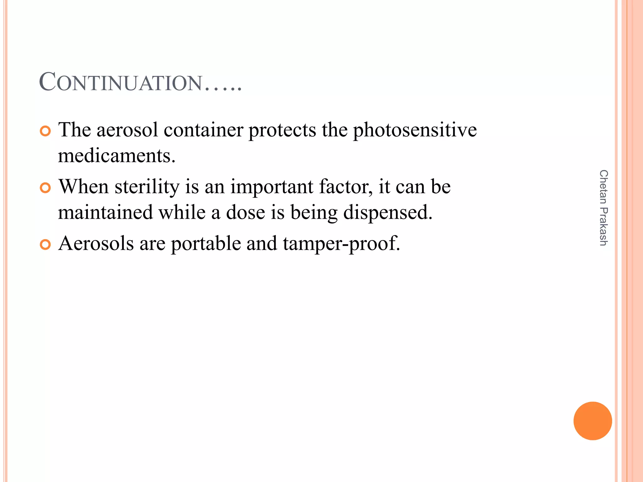 CONTINUATION…..
 The aerosol container protects the photosensitive
medicaments.
 When sterility is an important factor, it can be
maintained while a dose is being dispensed.
 Aerosols are portable and tamper-proof.
ChetanPrakash
 