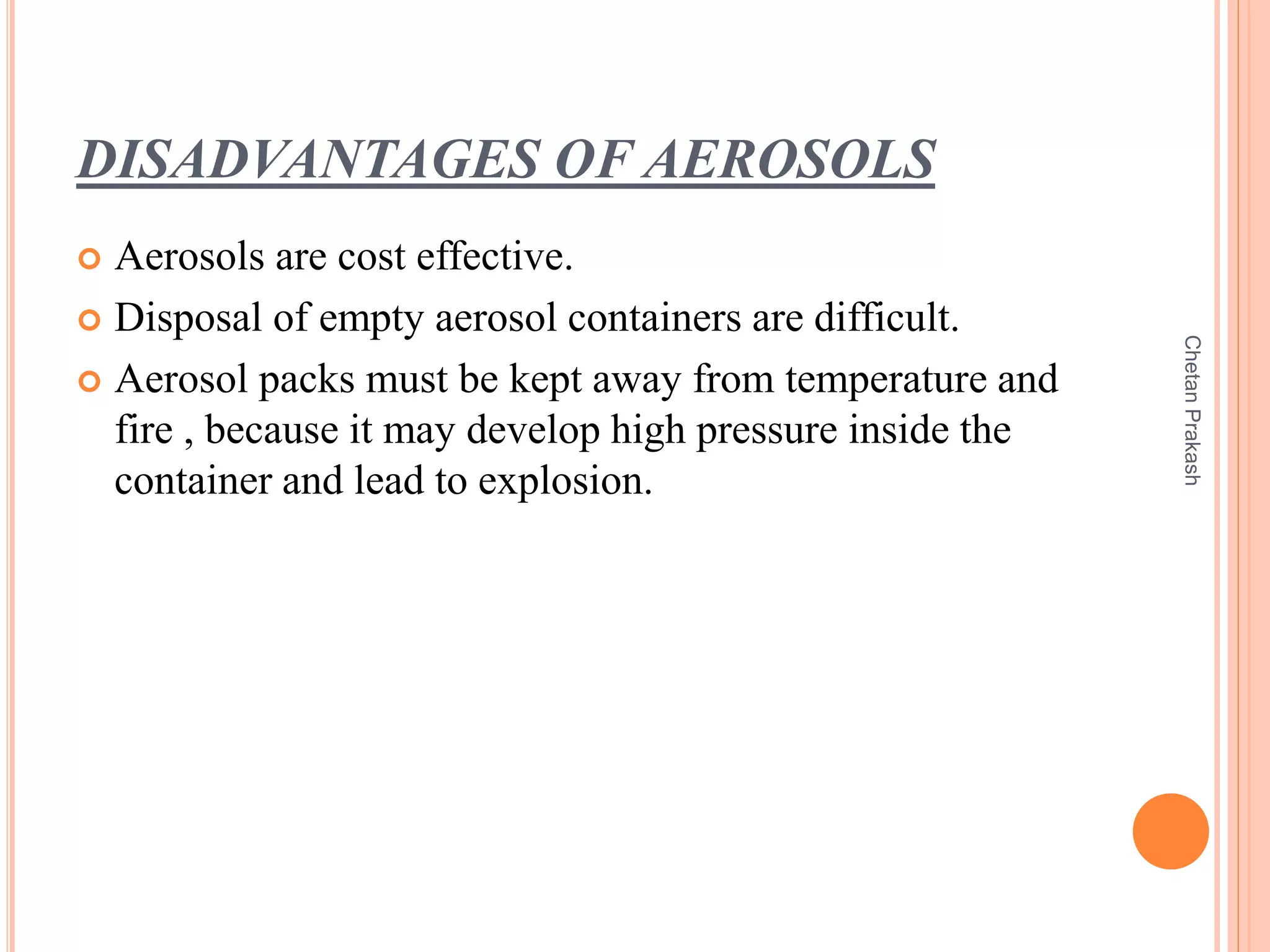 DISADVANTAGES OF AEROSOLS
 Aerosols are cost effective.
 Disposal of empty aerosol containers are difficult.
 Aerosol packs must be kept away from temperature and
fire , because it may develop high pressure inside the
container and lead to explosion.
ChetanPrakash
 