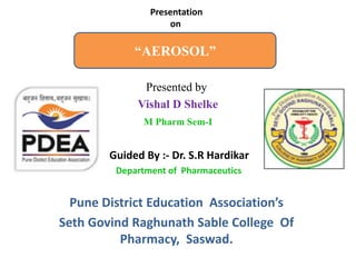 “AEROSOL”
Presented by
Vishal D Shelke
M Pharm Sem-I
Guided By :- Dr. S.R Hardikar
Department of Pharmaceutics
Pune District Education Association’s
Seth Govind Raghunath Sable College Of
Pharmacy, Saswad.
Presentation
on
 