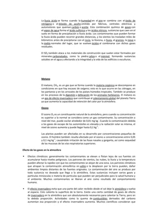 La lluvia ácida se forma cuando la humedad en el aire se combina con el óxido de
                 nitrógeno o el dióxido de azufre emitido por fábricas, centrales eléctricas y
                 automotores que queman carbón o aceite. Esta combinación química de gases con
                 el vapor de agua forma el ácido sulfúrico y los ácidos nítricos, sustancias que caen en el
                 suelo en forma de precipitación o lluvia ácida. Los contaminantes que pueden formar
                 la lluvia ácida pueden recorrer grandes distancias, y los vientos los trasladan miles de
                 kilómetros antes de precipitarse con el rocío, la llovizna, o lluvia, el granizo, la nieve o
                 la niebla normales del lugar, que se vuelven ácidos al combinarse con dichos gases
                 residuales.

                 El SO2 también ataca a los materiales de construcción que suelen estar formados por
                 minerales carbonatados, como la piedra caliza o el mármol, formando sustancias
                 solubles en el agua y afectando a la integridad y la vida de los edificios o esculturas.




                 Metano

                 El metano, CH4, es un gas que se forma cuando la materia orgánica se descompone en
                 condiciones en que hay escasez de oxígeno; esto es lo que ocurre en las ciénagas, en
                 los pantanos y en los arrozales de los países húmedos tropicales. También se produce
                 en los procesos de la digestión y defecación de los animales herbívoros. El metano es
                 un gas de efecto invernadero que contribuye al calentamiento global del planeta Tierra
                 ya que aumenta la capacidad de retención del calor por la atmósfera.

                 Ozono

                 El ozono O3 es un constituyente natural de la atmósfera, pero cuando su concentración
                 es superior a la normal se considera como un gas contaminante. Su concentración a
                                                                       -
                 nivel del mar, puede oscilar alrededor de 0,01 mg kg . Cuando la contaminación debida
                 a los gases de escape de los automóviles es elevada y la radiación solar es intensa, el
                                                                    -1
                 nivel de ozono aumenta y puede llegar hasta 0,1 kg .

                 Las plantas pueden ser afectadas en su desarrollo por concentraciones pequeñas de
                 ozono. El hombre también resulta afectado por el ozono a concentraciones entre 0,05
                            -1
                 y 0,1 mg kg , causándole irritación de las fosas nasales y garganta, así como sequedad
                 de las mucosas de las vías respiratorias superiores.

Efecto de los gases en la atmosfera

   Efectos climáticos: generalmente los contaminantes se elevan o flotan lejos de sus fuentes sin
    acumularse hasta niveles peligrosos. Los patrones de vientos, las nubes, la lluvia y la temperatura
    pueden afectar la rapidez con que los contaminantes se alejan de una zona. Los patrones climáticos
    que atrapan la contaminación atmosférica en valles o la desplacen por la tierra pueden, dañar
    ambientes limpios distantes de las fuentes originales. La contaminación del aire se produce por
    toda sustancia no deseada que llega a la atmósfera. Estas sustancias incluyen varios gases y
    partículas minúsculas o materia de partículas que pueden ser perjudiciales para la salud humana y
    el ambiente. Muchos contaminantes se liberan al aire como resultado del comportamiento
    humano.

   El efecto invernadero evita que una parte del calor recibido desde el sol deje la atmósfera y vuelva
    al espacio. Esto calienta la superficie de la tierra. Existe una cierta cantidad de gases de efecto
    de invernadero en la atmósfera que son absolutamente necesarios para calentar la Tierra, pero en
    la debida proporción. Actividades como la quema de combustibles derivados del carbono
    aumentan esa proporción y el efecto invernadero aumenta. Muchos científicos consideran que
 