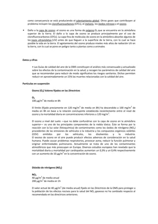 como consecuencia se está produciendo el calentamiento global. Otros gases que contribuyen al
    problema incluyen los clorofluorocarbonos (CFCs), el metano, los óxidos nitrosos y el ozono.

   Daño a la capa de ozono: el ozono es una forma de oxígeno O3 que se encuentra en la atmósfera
    superior de la tierra. El daño a la capa de ozono se produce principalmente por el uso de
    clorofluorocarbonos (CFCs). La capa fina de moléculas de ozono en la atmósfera absorbe algunos de
    los rayos ultravioletas (UV) antes de que lleguen a la superficie de la tierra, con lo cual se hace
    posible la vida en la tierra. El agotamiento del ozono produce niveles más altos de radiación UV en
    la tierra, con lo cual se pone en peligro tanto a plantas como a animales




Datos y cifras

         • Las Guías de calidad del aire de la OMS constituyen el análisis más consensuado y actualizado
         sobre los efectos de la contaminación en la salud, y recogen los parámetros de calidad del aire
         que se recomiendan para reducir de modo significativo los riesgos sanitarios. Dichas permiten
         reducir en aproximadamente un 15% las muertes relacionadas con la calidad del aire.

Partículas en suspensión

        Ozono (O3) Valores fijados en las Directrices

        O3
                3
        100 μg/m de media en 8h

                                                    3                                              3
        El límite (fijado previamente en 120 mg/m de media en 8h) ha descendido a 100 mg/m de
        media en 8h en base a la relación concluyente establecida recientemente entre el nivel de
                                                                             3
        ozono y la mortalidad diaria en concentraciones inferiores a 120 mg/m .

        El ozono a nivel del suelo ―que no debe confundirse con la capa de ozono en la atmósfera
        superior― es uno de los principales componentes de la niebla tóxica. Éste se forma por la
        reacción con la luz solar (fotoquímica) de contaminantes como los óxidos de nitrógeno (NO x)
        procedentes de las emisiones de vehículos o la industria y los compuestos orgánicos volátiles
        (COV)     emitidos     por     los    vehículos,   los    disolventes   y    la    industria.
        El exceso de ozono en el aire puede producir efectos adversos de consideración en la salud
        humana. Puede causar problemas respiratorios, provocar asma, reducir la función pulmonar y
        originar enfermedades pulmonares. Actualmente se trata de uno de los contaminantes
        atmosféricos que más preocupan en Europa. Diversos estudios europeos han revelado que la
        mortalidad diaria y mortalidad por cardiopatías aumentan un 0,3% y un 0,4% respectivamente
                                     3
        con un aumento de 10 µg/m en la concentración de ozono.




        Dióxido de nitrógeno (NO2)

        NO2
               3
        40 μg/m de media anual
                 3
        200 μg/m de media en 1h

                                   3
        El valor actual de 40 µg/m (de media anual) fijado en las Directrices de la OMS para proteger a
        la población de los efectos nocivos para la salud del NO 2 gaseoso no ha cambiado respecto al
        recomendado en las directrices anteriores.
 
