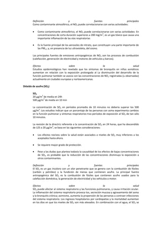 Definición                  y                       fuentes                      principales
        Como contaminante atmosférico, el NO2 puede correlacionarse con varias actividades:

            Como contaminante atmosférico, el NO2 puede correlacionarse con varias actividades: En
                                                                   3
            concentraciones de corta duración superiores a 200 mg/m , es un gas tóxico que causa una
            importante inflamación de las vías respiratorias

            Es la fuente principal de los aerosoles de nitrato, que constituyen una parte importante de
            las PM2.5 y, en presencia de luz ultravioleta, del ozono.

        Las principales fuentes de emisiones antropogénicas de NO 2 son los procesos de combustión
        (calefacción, generación de electricidad y motores de vehículos y barcos).

        Efectos                       sobre                         la                          salud
        Estudios epidemiológicos han revelado que los síntomas de bronquitis en niños asmáticos
        aumentan en relación con la exposición prolongada al La disminución del desarrollo de la
        función pulmonar también se asocia con las concentraciones de NO 2 registradas (u observadas)
        actualmente en ciudades europeas y norteamericanas.

Dióxido de azufre (SO2)

        SO2
               3
        20 μg/m de media en 24h
                 3
        500 μg/m de media en 10 min

        La concentración de SO2 en períodos promedio de 10 minutos no debería superar los 500
              3
        µg/m . Los estudios indican que un porcentaje de las personas con asma experimenta cambios
        en la función pulmonar y síntomas respiratorios tras períodos de exposición al SO2 de tan sólo
        10 minutos.

        La revisión de la directriz referente a la concentración de SO2 en 24 horas, que ha descendido
                          3
        de 125 a 20 μg/m , se basa en las siguientes consideraciones:

            Los efectos nocivos sobre la salud están asociados a niveles de SO2 muy inferiores a los
            aceptados hasta ahora.

            Se requiere mayor grado de protección.

            Pese a las dudas que plantea todavía la causalidad de los efectos de bajas concentraciones
            de SO2, es probable que la reducción de las concentraciones disminuya la exposición a
            otros contaminantes.

        Definición                      y                        fuentes                principales
        El SO2 es un gas incoloro con un olor penetrante que se genera con la combustión de fósiles
        (carbón y petróleo) y la fundición de menas que contienen azufre. La principal fuente
        antropogénica del SO2 es la combustión de fósiles que contienen azufre usados para la
        calefacción doméstica, la generación de electricidad y los vehículos a motor.

        Efectos                          sobre                          la                        salud
        SO2 puede afectar al sistema respiratorio y las funciones pulmonares, y causa irritación ocular.
        La inflamación del sistema respiratorio provoca tos, secreción mucosa y agravamiento del asma
        y la bronquitis crónica; asimismo, aumenta la propensión de las personas a contraer infecciones
        del sistema respiratorio. Los ingresos hospitalarios por cardiopatías y la mortalidad aumentan
        en los días en que los niveles de SO2 son más elevados. En combinación con el agua, el SO2 se
 