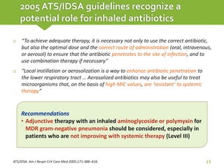  “To achieve adequate therapy, it is necessary not only to use the correct antibiotic,
but also the optimal dose and the correct route of administration (oral, intravenous,
or aerosol) to ensure that the antibiotic penetrates to the site of infection, and to
use combination therapy if necessary”
 “Local instillation or aerosolization is a way to enhance antibiotic penetration to
the lower respiratory tract … Aerosolized antibiotics may also be useful to treat
microorganisms that, on the basis of high MIC values, are ‘resistant’ to systemic
therapy”
ATS/IDSA. Am J Respir Crit Care Med 2005;171:388–416. 13
2005 ATS/IDSA guidelines recognize a
potential role for inhaled antibiotics
Recommendations
• Adjunctive therapy with an inhaled aminoglycoside or polymyxin for
MDR gram-negative pneumonia should be considered, especially in
patients who are not improving with systemic therapy (Level III)
 
