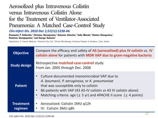 Clin Infect Dis. 2010 Dec 1;51(11):1238-44.
17
Objective
Compare the efﬁcacy and safety of AS (aerosolized) plus IV colistin vs. IV
colistin alone for patients with MDR VAP due to gram-negative bacteria
Study design
Retrospective matched case-control study
From Jan. 2005 through Dec. 2008
Patient
• Culture-documented monomicrobial VAP due to
A. baumanii, P. aeruginosa, or K. pneumoniae
that was susceptible only to colistin
• 86 patients with VAP (43 AS-IV colistin vs 43 IV colistin alone)
• Matching criteria: age (± 5 yr) and APACHE II score (± 4 points)
Treatment
regimen
• Aerosolized: Colistin 1MU q12h
• IV: Colistin 3MU q8h
Clin Infect Dis. 2010 Dec 1;51(11):1238-44.
 