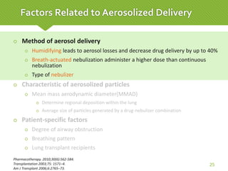  Method of aerosol delivery
 Humidifying leads to aerosol losses and decrease drug delivery by up to 40%
 Breath-actuated nebulization administer a higher dose than continuous
nebulization
 Type of nebulizer
 Characteristic of aerosolized particles
 Mean mass aerodynamic diameter(MMAD)
 Determine regional deposition within the lung
 Average size of particles generated by a drug-nebulizer combination
 Patient-specific factors
 Degree of airway obstruction
 Breathing pattern
 Lung transplant recipients
Pharmacotherapy. 2010;30(6):562-584.
Transplantation 2003;75: 1571–4.
Am J Transplant 2006;6:2765–73.
25
Factors Related to Aerosolized Delivery
 