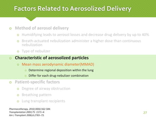  Method of aerosol delivery
 Humidifying leads to aerosol losses and decrease drug delivery by up to 40%
 Breath-actuated nebulization administer a higher dose than continuous
nebulization
 Type of nebulizer
 Characteristic of aerosolized particles
 Mean mass aerodynamic diameter(MMAD)
 Determine regional deposition within the lung
 Differ for each drug-nebulizer combination
 Patient-specific factors
 Degree of airway obstruction
 Breathing pattern
 Lung transplant recipients
Pharmacotherapy. 2010;30(6):562-584.
Transplantation 2003;75: 1571–4.
Am J Transplant 2006;6:2765–73.
27
Factors Related to Aerosolized Delivery
 