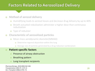  Method of aerosol delivery
 Humidifying leads to aerosol losses and decrease drug delivery by up to 40%
 Breath-actuated nebulization administer a higher dose than continuous
nebulization
 Type of nebulizer
 Characteristic of aerosolized particles
 Mean mass aerodynamic diameter(MMAD)
 Determine regional deposition within the lung
 Average size of particles generated by a drug-nebulizer combination
 Patient-specific factors
 Presence of airway obstruction
 Breathing pattern
 Lung transplant recipients
Pharmacotherapy. 2010;30(6):562-584.
Transplantation 2003;75: 1571–4.
Am J Transplant 2006;6:2765–73.
29
Factors Related to Aerosolized Delivery
 