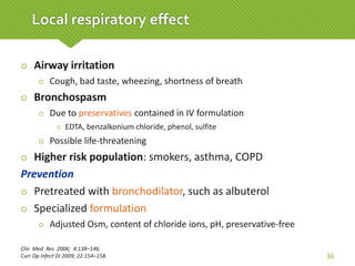  Airway irritation
 Cough, bad taste, wheezing, shortness of breath
 Bronchospasm
 Due to preservatives contained in IV formulation
 EDTA, benzalkonium chloride, phenol, sulfite
 Possible life-threatening
 Higher risk population: smokers, asthma, COPD
Prevention
 Pretreated with bronchodilator, such as albuterol
 Specialized formulation
 Adjusted Osm, content of chloride ions, pH, preservative-free
Clin Med Res 2006; 4:138–146.
Curr Op Infect Di 2009; 22:154–158. 36
Local respiratory effect
 