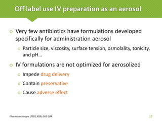  Very few antibiotics have formulations developed
specifically for administration aerosol
 Particle size, viscosity, surface tension, osmolality, tonicity,
and pH…
 IV formulations are not optimized for aerosolized
 Impede drug delivery
 Contain preservative
 Cause adverse effect
Pharmacotherapy. 2010;30(6):562-584. 37
Off label use IV preparation as an aerosol
 
