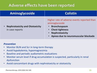 Pharmacotherapy. 2010;30(6):562-584. 39
Adverse effects have been reported
Aminoglycoside Colistin
• Nephrotoxicity and Ototoxicity
in case reports
Higher rate of adverse events reported than
aminoglycoside
• Bronchospasm
• Chest tightness
• Nephrotoxicity
• Apnea due to neuromuscular blockade
Prevention
• Monitor BUN and Scr in long-term therapy
• Avoid hypokalemia, hypomagnesimia
• Baseline and periodic audiometric evaluations
• Monitor serum level if drug accumulation is suspected, particularly in renal
dysfunction
• Avoid concomitant drugs with nephrotoxicity or ototoxicity
 