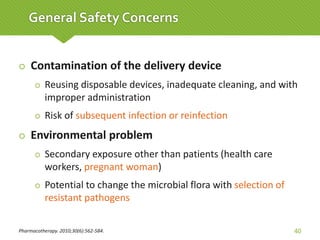  Contamination of the delivery device
 Reusing disposable devices, inadequate cleaning, and with
improper administration
 Risk of subsequent infection or reinfection
 Environmental problem
 Secondary exposure other than patients (health care
workers, pregnant woman)
 Potential to change the microbial flora with selection of
resistant pathogens
Pharmacotherapy. 2010;30(6):562-584. 40
General Safety Concerns
 