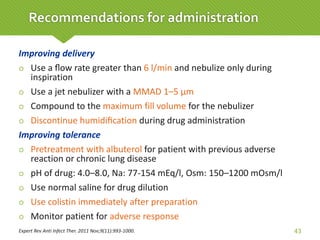 Improving delivery
 Use a ﬂow rate greater than 6 l/min and nebulize only during
inspiration
 Use a jet nebulizer with a MMAD 1–5 µm
 Compound to the maximum fill volume for the nebulizer
 Discontinue humidiﬁcation during drug administration
Improving tolerance
 Pretreatment with albuterol for patient with previous adverse
reaction or chronic lung disease
 pH of drug: 4.0–8.0, Na: 77-154 mEq/l, Osm: 150–1200 mOsm/l
 Use normal saline for drug dilution
 Use colistin immediately after preparation
 Monitor patient for adverse response
Expert Rev Anti Infect Ther. 2011 Nov;9(11):993-1000. 43
Recommendations for administration
 