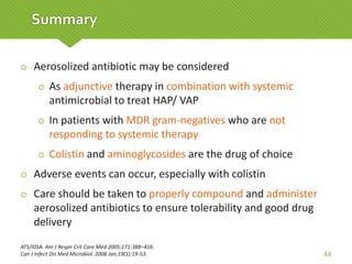  Aerosolized antibiotic may be considered
 As adjunctive therapy in combination with systemic
antimicrobial to treat HAP/ VAP
 In patients with MDR gram-negatives who are not
responding to systemic therapy
 Colistin and aminoglycosides are the drug of choice
 Adverse events can occur, especially with colistin
 Care should be taken to properly compound and administer
aerosolized antibiotics to ensure tolerability and good drug
delivery
ATS/IDSA. Am J Respir Crit Care Med 2005;171:388–416.
Can J Infect Dis Med Microbiol. 2008 Jan;19(1):19-53. 44
Summary
 