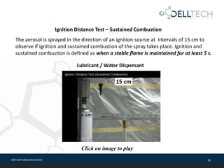 dell tech laboratories ltd. 19
The aerosol is sprayed in the direction of an ignition source at intervals of 15 cm to
observe if ignition and sustained combustion of the spray takes place. Ignition and
sustained combustion is defined as when a stable flame is maintained for at least 5 s.
Ignition Distance Test – Sustained Combustion
Lubricant / Water Dispersant
Click on image to play
 
