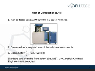 dell tech laboratories ltd. 4
1. Can be tested using ASTM D240-02, ISO 13943, NFPA 30B
2. Calculated as a weighted sum of the individual components.
n
ΔHc (product) = ∑ [wi% × ΔHc(i)]
i
Literature data available from: NFPA 30B, NIST, CRC, Perry’s Chemical
Engineers Handbook, etc.
Heat of Combustion (ΔHc)
 