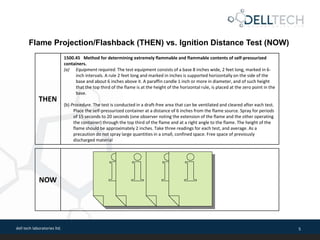 dell tech laboratories ltd. 5
THEN
1500.45 Method for determining extremely flammable and flammable contents of self-pressurized
containers.
(a) Equipment required. The test equipment consists of a base 8 inches wide, 2 feet long, marked in 6-
inch intervals. A rule 2 feet long and marked in inches is supported horizontally on the side of the
base and about 6 inches above it. A paraffin candle 1 inch or more in diameter, and of such height
that the top third of the flame is at the height of the horizontal rule, is placed at the zero point in the
base.
(b) Procedure. The test is conducted in a draft-free area that can be ventilated and cleared after each test.
Place the self-pressurized container at a distance of 6 inches from the flame source. Spray for periods
of 15 seconds to 20 seconds (one observer noting the extension of the flame and the other operating
the container) through the top third of the flame and at a right angle to the flame. The height of the
flame should be approximately 2 inches. Take three readings for each test, and average. As a
precaution do not spray large quantities in a small, confined space. Free space of previously
discharged material
Flame Projection/Flashback (THEN) vs. Ignition Distance Test (NOW)
NOW
 