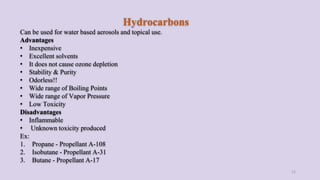 Hydrocarbons
Can be used for water based aerosols and topical use.
Advantages
• Inexpensive
• Excellent solvents
• It does not cause ozone depletion
• Stability & Purity
• Odorless!!
• Wide range of Boiling Points
• Wide range of Vapor Pressure
• Low Toxicity
Disadvantages
• Inflammable
• Unknown toxicity produced
Ex:
1. Propane - Propellant A-108
2. Isobutane - Propellant A-31
3. Butane - Propellant A-17
12
 