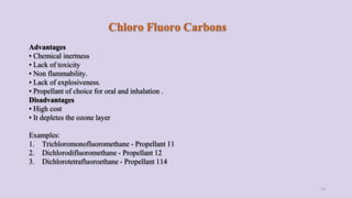 Chloro Fluoro Carbons
Advantages
• Chemical inertness
• Lack of toxicity
• Non flammability.
• Lack of explosiveness.
• Propellant of choice for oral and inhalation .
Disadvantages
• High cost
• It depletes the ozone layer
Examples:
1. Trichloromonofluoromethane - Propellant 11
2. Dichlorodifluoromethane - Propellant 12
3. Dichlorotetrafluoroethane - Propellant 114
13
 