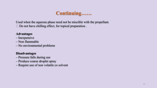 Continuing……
Used when the aqueous phase need not be miscible with the propellant.
Do not have chilling effect, for topical preparation .
Advantages
– Inexpensive
– Non flammable
– No environmental problems
Disadvantages
– Pressure falls during use
– Produce coarse droplet spray
– Require use of non volatile co solvent
15
 
