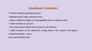 Aluminum Containers
• Used for inhalation and topical aerosols .
• Manufactured by impact extrusion process.
• Light in weight, less fragile, Less incompatibility due to its seamless nature.
• Greater resistance to corrosion .
• Pure water and pure ethanol cause corrosion to all containers.
• Added resistance can be obtained by coating inside of the container with organic
coating like phenolic , vinyl or
epoxy and polyamide resins.
18
 