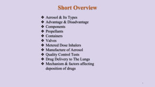Short Overview
❖ Aerosol & Its Types
❖ Advantage & Disadvantage
❖ Components
❖ Propellants
❖ Containers
❖ Valves
❖ Metered Dose Inhalers
❖ Manufacture of Aerosol
❖ Quality Control Tests
❖ Drug Delivery to The Lungs
❖ Mechanism & factors affecting
deposition of drugs
2
 