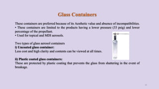 Glass Containers
These containers are preferred because of its Aesthetic value and absence of incompatibilities.
• These containers are limited to the products having a lower pressure (33 psig) and lower
percentage of the propellant.
• Used for topical and MDI aerosols.
Two types of glass aerosol containers
i) Uncoated glass container:
Less cost and high clarity and contents can be viewed at all times.
ii) Plastic coated glass containers:
These are protected by plastic coating that prevents the glass from shattering in the event of
breakage.
20
 