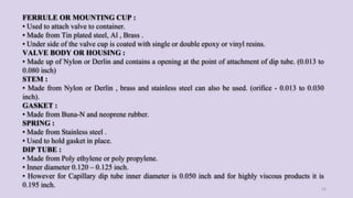 FERRULE OR MOUNTING CUP :
• Used to attach valve to container.
• Made from Tin plated steel, Al , Brass .
• Under side of the valve cup is coated with single or double epoxy or vinyl resins.
VALVE BODY OR HOUSING :
• Made up of Nylon or Derlin and contains a opening at the point of attachment of dip tube. (0.013 to
0.080 inch)
STEM :
• Made from Nylon or Derlin , brass and stainless steel can also be used. (orifice - 0.013 to 0.030
inch).
GASKET :
• Made from Buna-N and neoprene rubber.
SPRING :
• Made from Stainless steel .
• Used to hold gasket in place.
DIP TUBE :
• Made from Poly ethylene or poly propylene.
• Inner diameter 0.120 – 0.125 inch.
• However for Capillary dip tube inner diameter is 0.050 inch and for highly viscous products it is
0.195 inch. 24
 