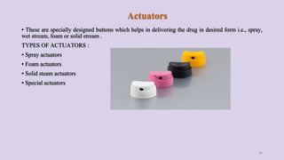 Actuators
• These are specially designed buttons which helps in delivering the drug in desired form i.e., spray,
wet stream, foam or solid stream .
TYPES OF ACTUATORS :
• Spray actuators
• Foam actuators
• Solid steam actuators
• Special actuators
26
 