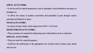 SPRAY ACTUATORS:
• It can be used for topical preparation, such as antiseptics, local anesthetics and spray on
bandages etc.
• It allows the stream of product concentrate and propellant to pass through various
openings and dispense as spray.
FOAM ACTUATORS :
• It consist of large orifice which ranges from 0.070—0.125 inch .
SOLID STREAM ACTUATORS :
• These actuators are required for dispensing semi solid products such as ointments .
SPECIAL ACTUATORS :
• These are used for a specific purpose.
• It delivers the medicament to the appropriate site of action such as throat, nose, dental
and eyes etc.
27
 