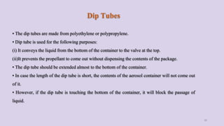 Dip Tubes
• The dip tubes are made from polyethylene or polypropylene.
• Dip tube is used for the following purposes:
(i) It conveys the liquid from the bottom of the container to the valve at the top.
(ii)It prevents the propellant to come out without dispensing the contents of the package.
• The dip tube should be extended almost to the bottom of the container.
• In case the length of the dip tube is short, the contents of the aerosol container will not come out
of it.
• However, if the dip tube is touching the bottom of the container, it will block the passage of
liquid.
28
 