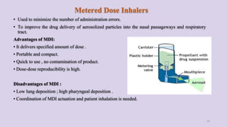 Metered Dose Inhalers
• Used to minimize the number of administration errors.
• To improve the drug delivery of aerosolized particles into the nasal passageways and respiratory
tract.
Advantages of MDI:
• It delivers specified amount of dose .
• Portable and compact.
• Quick to use , no contamination of product.
• Dose-dose reproducibility is high.
Disadvantages of MDI :
• Low lung deposition ; high pharyngeal deposition .
• Coordination of MDI actuation and patient inhalation is needed.
29
 