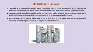 Definition of Aerosol
▪ “Aerosol is a pressurized dosage forms containing one or more therapeutic active ingredients
which upon actuation emit a fine dispersion of liquid and/or solid materials in a gaseous medium”.
▪ Pharmaceutical aerosols are products that are packaged under pressure and contain therapeutically
active ingredients that are released upon activation of an appropriate valve system.
▪ They are intended for topical application to the skin as well as local application into the nose (nasal
aerosols), mouth (lingual aerosols), or lungs (inhalation aerosols).
3
 
