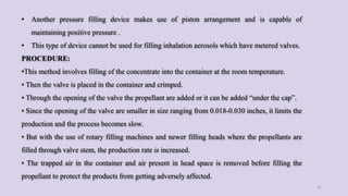 • Another pressure filling device makes use of piston arrangement and is capable of
maintaining positive pressure .
• This type of device cannot be used for filling inhalation aerosols which have metered valves.
PROCEDURE:
•This method involves filling of the concentrate into the container at the room temperature.
• Then the valve is placed in the container and crimped.
• Through the opening of the valve the propellant are added or it can be added “under the cap”.
• Since the opening of the valve are smaller in size ranging from 0.018-0.030 inches, it limits the
production and the process becomes slow.
• But with the use of rotary filling machines and newer filling heads where the propellants are
filled through valve stem, the production rate is increased.
• The trapped air in the container and air present in head space is removed before filling the
propellant to protect the products from getting adversely affected.
31
 