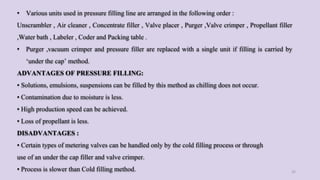 • Various units used in pressure filling line are arranged in the following order :
Unscrambler , Air cleaner , Concentrate filler , Valve placer , Purger ,Valve crimper , Propellant filler
,Water bath , Labeler , Coder and Packing table .
• Purger ,vacuum crimper and pressure filler are replaced with a single unit if filling is carried by
‘under the cap’ method.
ADVANTAGES OF PRESSURE FILLING:
• Solutions, emulsions, suspensions can be filled by this method as chilling does not occur.
• Contamination due to moisture is less.
• High production speed can be achieved.
• Loss of propellant is less.
DISADVANTAGES :
• Certain types of metering valves can be handled only by the cold filling process or through
use of an under the cap filler and valve crimper.
• Process is slower than Cold filling method. 32
 