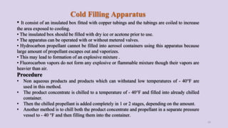 Cold Filling Apparatus
• It consist of an insulated box fitted with copper tubings and the tubings are coiled to increase
the area exposed to cooling.
• The insulated box should be filled with dry ice or acetone prior to use.
• The apparatus can be operated with or without metered valves.
• Hydrocarbon propellant cannot be filled into aerosol containers using this apparatus because
large amount of propellant escapes out and vaporizes.
• This may lead to formation of an explosive mixture .
• Fluorocarbon vapors do not form any explosive or flammable mixture though their vapors are
heavier than air.
Procedure
• Non aqueous products and products which can withstand low temperatures of - 40°F are
used in this method.
• The product concentrate is chilled to a temperature of - 40°F and filled into already chilled
container.
• Then the chilled propellant is added completely in 1 or 2 stages, depending on the amount.
• Another method is to chill both the product concentrate and propellant in a separate pressure
vessel to - 40 °F and then filling them into the container.
33
 