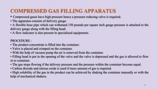 COMPRESSED GAS FILLING APPARATUS
• Compressed gases have high pressure hence a pressure reducing valve is required.
• The apparatus consists of delivery gauge.
• A flexible hose pipe which can withstand 150 pounds per square inch gauge pressure is attached to the
delivery gauge along with the filling head.
• A flow indicator is also present in specialized equipments.
PROCEDURE :
• The product concentrate is filled into the container.
• Valve is placed and crimped on the container.
• With the help of vacuum pump the air is removed from the container.
• Filling head is put in the opening of the valve and the valve is depressed and the gas is allowed to flow
in to container.
• The gas stops flowing if the delivery pressure and the pressure within the container become equal.
• Carbon dioxide and nitrous oxide is used if more amount of gas is required.
• High solubility of the gas in the product can be achieved by shaking the container manually or with the
help of mechanical shakers.
36
 