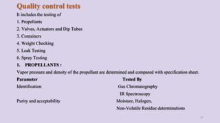 Quality control tests
It includes the testing of
1. Propellants
2. Valves, Actuators and Dip Tubes
3. Containers
4. Weight Checking
5. Leak Testing
6. Spray Testing
1. PROPELLANTS :
Vapor pressure and density of the propellant are determined and compared with specification sheet.
Parameter Tested By
Identification Gas Chromatography
IR Spectroscopy
Purity and acceptability Moisture, Halogen,
Non-Volatile Residue determinations
37
 