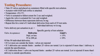 Testing Procedure:
• Take 25 valves and placed on containers filled with specific test solution.
• Actuator with 0.020 inch orifice is attached.
• Temperature -25±1°C.
• Valve is actuated to fullest extent for 2 sec and weighed.
• Again the valve is actuated for 2 sec and weighed.
• Difference between them represents delivery in mg.
• Repeat this for a total of 2 individual deliveries from each of 25 test units.
Individual delivery wt in mg.
Valve delivery per actuation in μL =
Specific gravity of test solution
Valve Acceptance: Deliveries Limit’s
54μL or less ± 15%
55 to 200 μL ± 10%
Of the 50 individual deliveries,
• If 4 or more are outside the limits : valves are rejected
• If 3 deliveries are outside limits : another 25 valves are tested. Lot is rejected if more than 1 delivery is
outside the specifications.
• If 2 deliveries from 1 valve are beyond limits : another 25 valves are tested. Lot is rejected if more than1
delivery is outside specification. 39
 