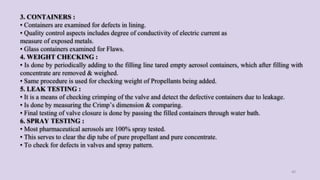 3. CONTAINERS :
• Containers are examined for defects in lining.
• Quality control aspects includes degree of conductivity of electric current as
measure of exposed metals.
• Glass containers examined for Flaws.
4. WEIGHT CHECKING :
• Is done by periodically adding to the filling line tared empty aerosol containers, which after filling with
concentrate are removed & weighed.
• Same procedure is used for checking weight of Propellants being added.
5. LEAK TESTING :
• It is a means of checking crimping of the valve and detect the defective containers due to leakage.
• Is done by measuring the Crimp’s dimension & comparing.
• Final testing of valve closure is done by passing the filled containers through water bath.
6. SPRAY TESTING :
• Most pharmaceutical aerosols are 100% spray tested.
• This serves to clear the dip tube of pure propellant and pure concentrate.
• To check for defects in valves and spray pattern.
40
 